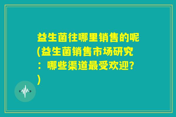 益生菌往哪里销售的呢(益生菌销售市场研究:哪些渠道最受欢迎?) 益生菌往哪里销售的呢(益生菌销售市场研究:哪些渠道最受欢迎?)