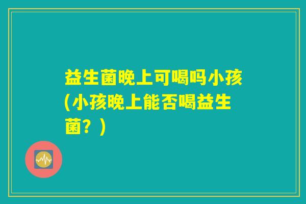 益生菌晚上可喝吗小孩(小孩晚上能否喝益生菌?) 益生菌晚上可喝吗小孩(小孩晚上能否喝益生菌?)