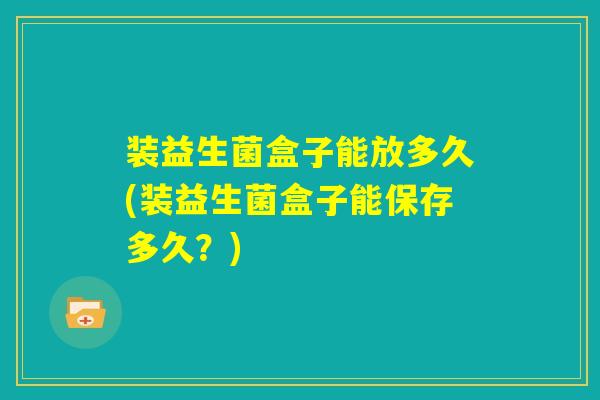 装益生菌盒子能放多久(装益生菌盒子能保存多久?) 装益生菌盒子能放多久(装益生菌盒子能保存多久?)