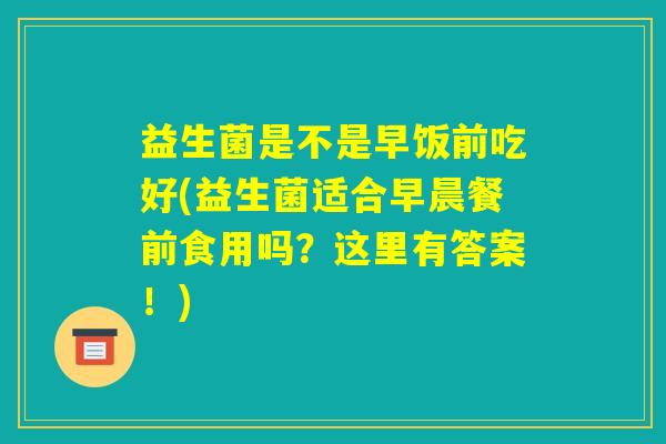 益生菌是不是早饭前吃好(益生菌适合早晨餐前食用吗?这里有答案!) 益生菌是不是早饭前吃好(益生菌适合早晨餐前食用吗?这里有答案!)