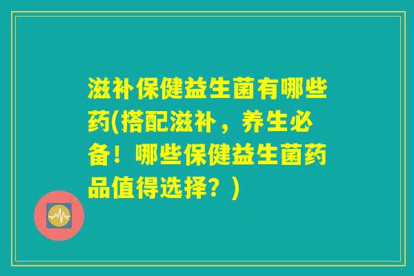 滋补保健益生菌有哪些药(搭配滋补，养生必备！哪些保健益生菌药品值得选择？)