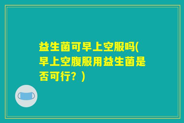 益生菌可早上空服吗(早上空腹服用益生菌是否可行?) 益生菌可早上空服吗(早上空腹服用益生菌是否可行?)