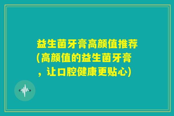 益生菌牙膏高颜值推荐(高颜值的益生菌牙膏,让口腔健康更贴心) 益生菌牙膏高颜值推荐(高颜值的益生菌牙膏,让口腔健康更贴心)