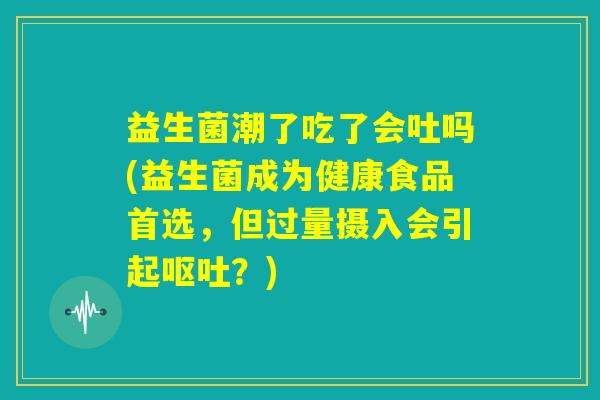 益生菌潮了吃了会吐吗(益生菌成为健康食品首选,但过量摄入会引起呕吐?) 益生菌潮了吃了会吐吗(益生菌成为健康食品首选,但过量摄入会引起呕吐?)