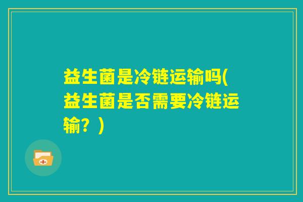 益生菌是冷链运输吗(益生菌是否需要冷链运输?) 益生菌是冷链运输吗(益生菌是否需要冷链运输?)