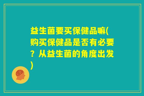 益生菌要买保健品嘛(购买保健品是否有必要?从益生菌的角度出发) 益生菌要买保健品嘛(购买保健品是否有必要?从益生菌的角度出发)