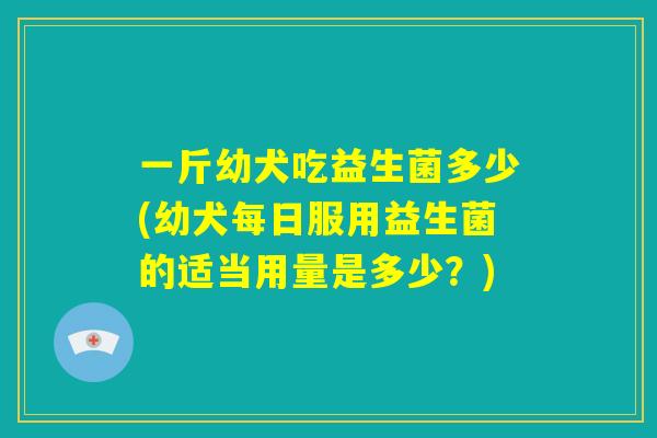 一斤幼犬吃益生菌多少(幼犬每日服用益生菌的适当用量是多少？)