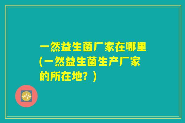 一然益生菌厂家在哪里(一然益生菌生产厂家的所在地?) 一然益生菌厂家在哪里(一然益生菌生产厂家的所在地?)