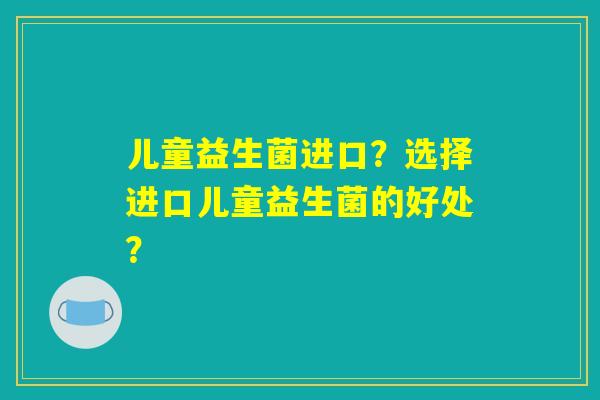 儿童益生菌进口？选择进口儿童益生菌的好处？