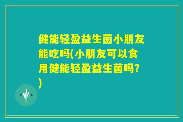 健能轻盈益生菌小朋友能吃吗(小朋友可以食用健能轻盈益生菌吗？)