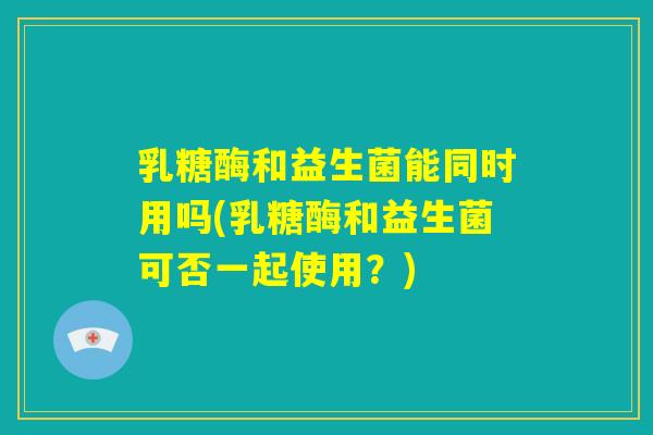 乳糖酶和益生菌能同时用吗(乳糖酶和益生菌可否一起使用？)