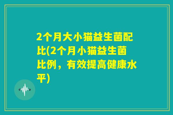 2个月大小猫益生菌配比(2个月小猫益生菌比例，有效提高健康水平)