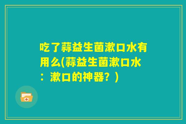 吃了蒜益生菌漱口水有用么(蒜益生菌漱口水：漱口的神器？)