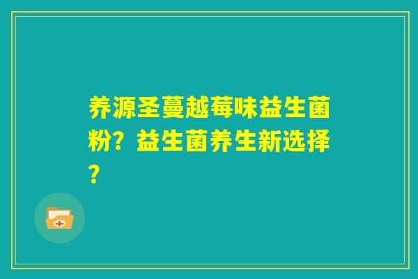 养源圣蔓越莓味益生菌粉?益生菌养生新选择? 养源圣蔓越莓味益生菌粉?益生菌养生新选择?