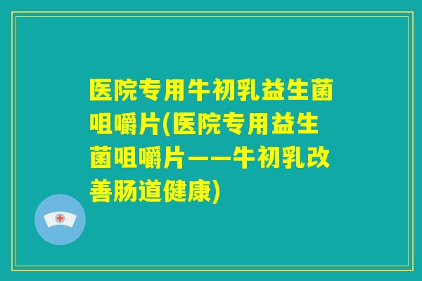 医院专用牛初乳益生菌咀嚼片(医院专用益生菌咀嚼片——牛初乳改善肠道健康)