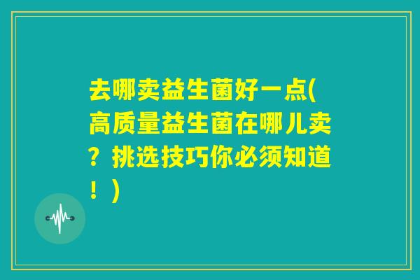 去哪卖益生菌好一点(高质量益生菌在哪儿卖?挑选技巧你必须知道!) 去哪卖益生菌好一点(高质量益生菌在哪儿卖?挑选技巧你必须知道!)