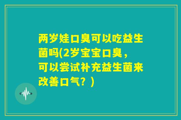 两岁娃口臭可以吃益生菌吗(2岁宝宝口臭,可以尝试补充益生菌来改善口气?) 两岁娃口臭可以吃益生菌吗(2岁宝宝口臭,可以尝试补充益生菌来改善口气?)