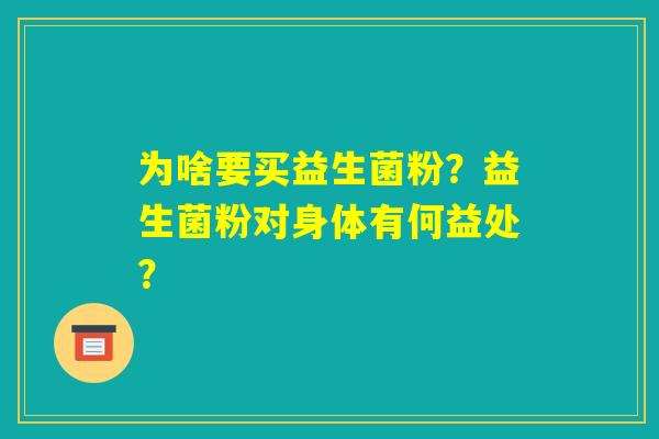 为啥要买益生菌粉?益生菌粉对身体有何益处? 为啥要买益生菌粉?益生菌粉对身体有何益处?
