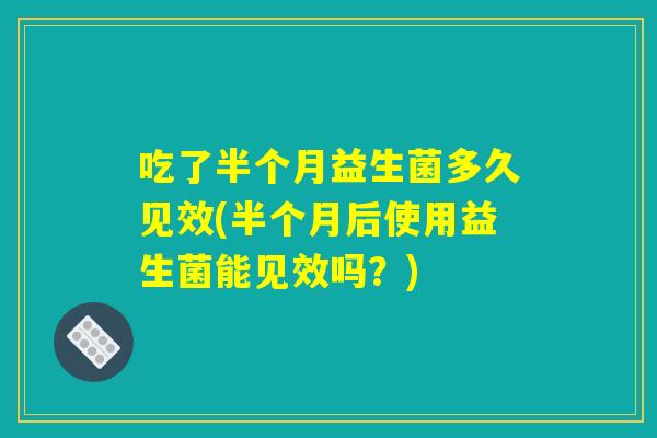 吃了半个月益生菌多久见效(半个月后使用益生菌能见效吗?) 吃了半个月益生菌多久见效(半个月后使用益生菌能见效吗?)