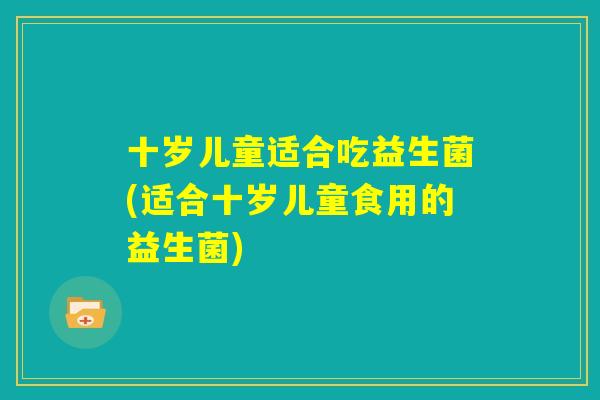 十岁儿童适合吃益生菌(适合十岁儿童食用的益生菌) 十岁儿童适合吃益生菌(适合十岁儿童食用的益生菌)