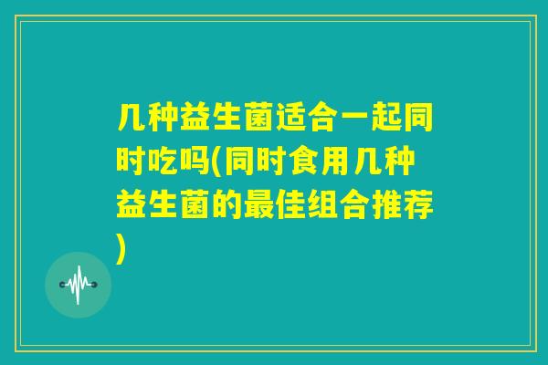 几种益生菌适合一起同时吃吗(同时食用几种益生菌的最佳组合推荐) 几种益生菌适合一起同时吃吗(同时食用几种益生菌的最佳组合推荐)