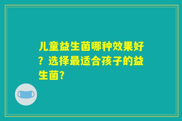 儿童益生菌哪种效果好?选择最适合孩子的益生菌? 儿童益生菌哪种效果好?选择最适合孩子的益生菌?