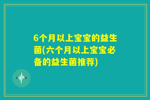 6个月以上宝宝的益生菌(六个月以上宝宝必备的益生菌推荐) 6个月以上宝宝的益生菌(六个月以上宝宝必备的益生菌推荐)