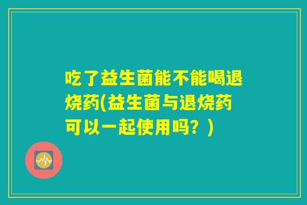 吃了益生菌能不能喝退烧药(益生菌与退烧药可以一起使用吗？)
