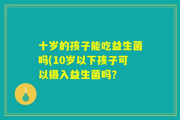 十岁的孩子能吃益生菌吗(10岁以下孩子可以摄入益生菌吗? 十岁的孩子能吃益生菌吗(10岁以下孩子可以摄入益生菌吗?