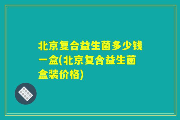 北京复合益生菌多少钱一盒(北京复合益生菌盒装价格) 北京复合益生菌多少钱一盒(北京复合益生菌盒装价格)