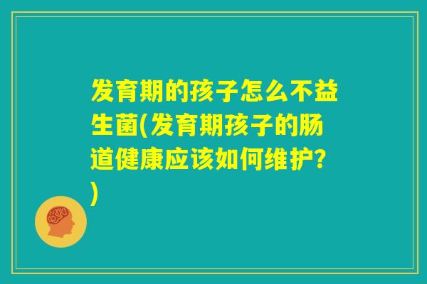 发育期的孩子怎么不益生菌(发育期孩子的肠道健康应该如何维护？)