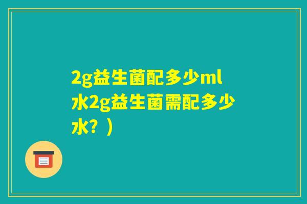 2g益生菌配多少ml水2g益生菌需配多少水?) 2g益生菌配多少ml水2g益生菌需配多少水?)