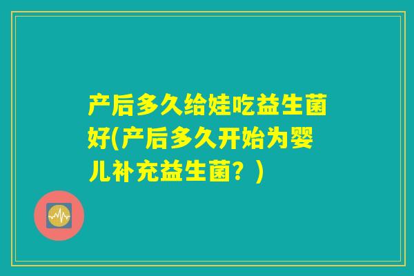 产后多久给娃吃益生菌好(产后多久开始为婴儿补充益生菌?) 产后多久给娃吃益生菌好(产后多久开始为婴儿补充益生菌?)