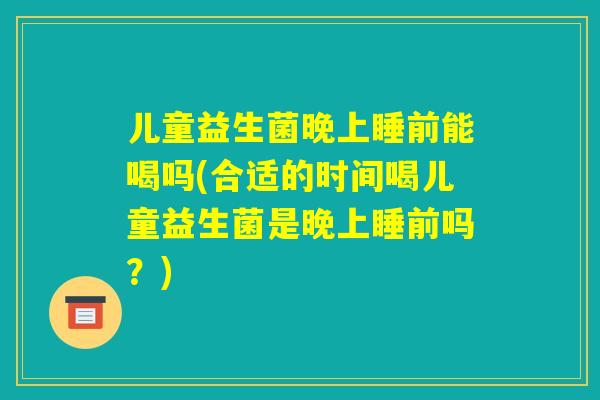 儿童益生菌晚上睡前能喝吗(合适的时间喝儿童益生菌是晚上睡前吗?) 儿童益生菌晚上睡前能喝吗(合适的时间喝儿童益生菌是晚上睡前吗?)