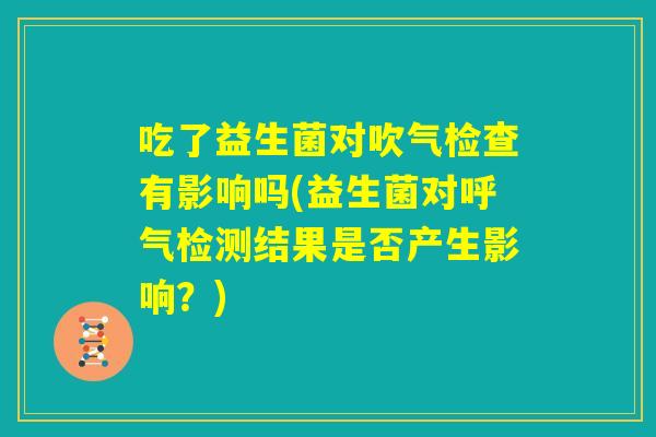 吃了益生菌对吹气检查有影响吗(益生菌对呼气检测结果是否产生影响?) 吃了益生菌对吹气检查有影响吗(益生菌对呼气检测结果是否产生影响?)