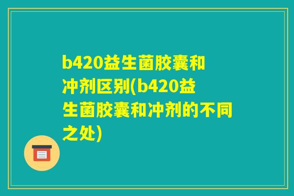 b420益生菌胶囊和冲剂区别(b420益生菌胶囊和冲剂的不同之处) b420益生菌胶囊和冲剂区别(b420益生菌胶囊和冲剂的不同之处)