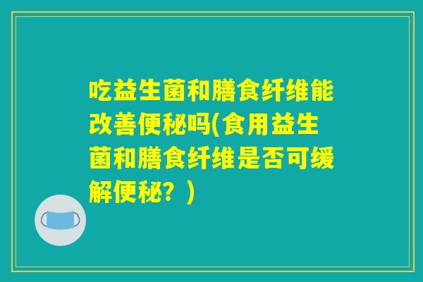 吃益生菌和膳食纤维能改善便秘吗(食用益生菌和膳食纤维是否可缓解便秘?) 吃益生菌和膳食纤维能改善便秘吗(食用益生菌和膳食纤维是否可缓解便秘?)