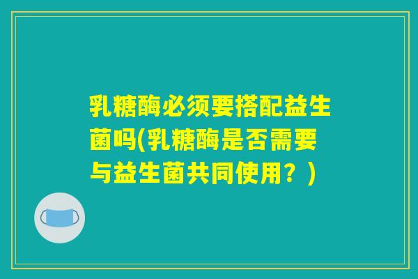 乳糖酶必须要搭配益生菌吗(乳糖酶是否需要与益生菌共同使用?) 乳糖酶必须要搭配益生菌吗(乳糖酶是否需要与益生菌共同使用?)