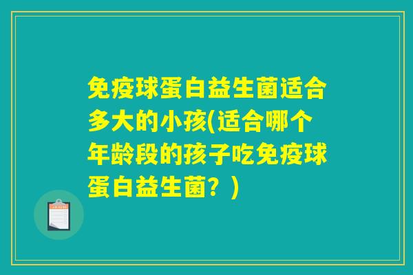 免疫球蛋白益生菌适合多大的小孩(适合哪个年龄段的孩子吃免疫球蛋白益生菌?) 免疫球蛋白益生菌适合多大的小孩(适合哪个年龄段的孩子吃免疫球蛋白益生菌?)