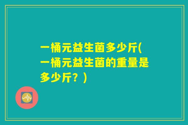 一桶元益生菌多少斤(一桶元益生菌的重量是多少斤?) 一桶元益生菌多少斤(一桶元益生菌的重量是多少斤?)