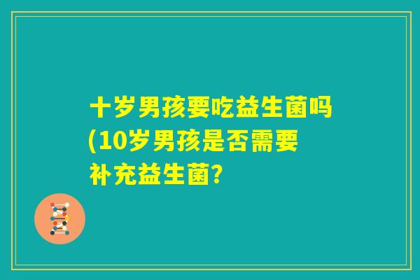 十岁男孩要吃益生菌吗(10岁男孩是否需要补充益生菌? 十岁男孩要吃益生菌吗(10岁男孩是否需要补充益生菌?