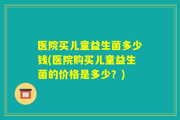 医院买儿童益生菌多少钱(医院购买儿童益生菌的价格是多少?) 医院买儿童益生菌多少钱(医院购买儿童益生菌的价格是多少?)