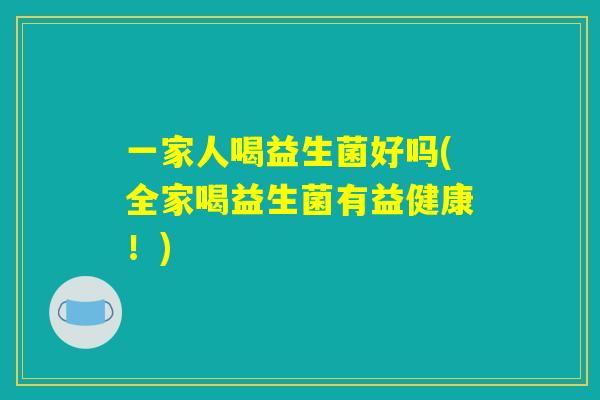 一家人喝益生菌好吗(全家喝益生菌有益健康!) 一家人喝益生菌好吗(全家喝益生菌有益健康!)