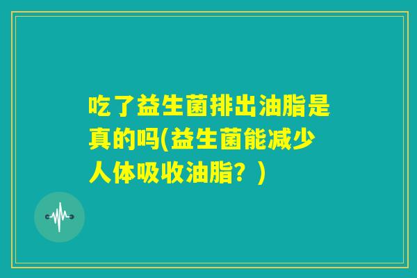 吃了益生菌排出油脂是真的吗(益生菌能减少人体吸收油脂？)