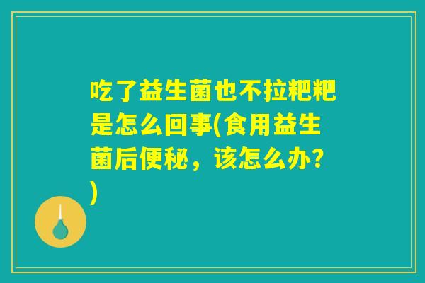吃了益生菌也不拉粑粑是怎么回事(食用益生菌后便秘，该怎么办？)