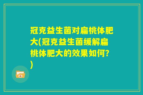 冠克益生菌对扁桃体肥大(冠克益生菌缓解扁桃体肥大的效果如何?) 冠克益生菌对扁桃体肥大(冠克益生菌缓解扁桃体肥大的效果如何?)