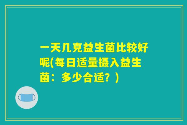 一天几克益生菌比较好呢(每日适量摄入益生菌:多少合适?) 一天几克益生菌比较好呢(每日适量摄入益生菌:多少合适?)