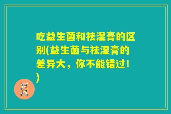 吃益生菌和祛湿膏的区别(益生菌与祛湿膏的差异大,你不能错过!) 吃益生菌和祛湿膏的区别(益生菌与祛湿膏的差异大,你不能错过!)