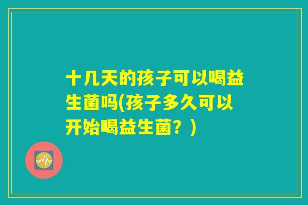 十几天的孩子可以喝益生菌吗(孩子多久可以开始喝益生菌?) 十几天的孩子可以喝益生菌吗(孩子多久可以开始喝益生菌?)