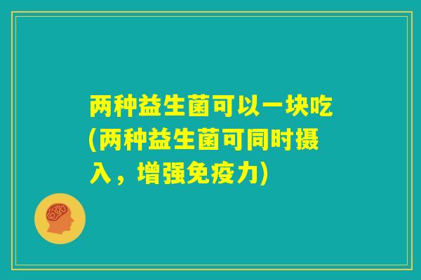 两种益生菌可以一块吃(两种益生菌可同时摄入,增强免疫力) 两种益生菌可以一块吃(两种益生菌可同时摄入,增强免疫力)